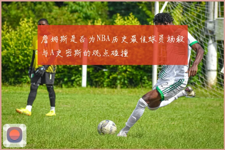 詹姆斯是否为NBA历史最佳球员杨毅与A史密斯的观点碰撞