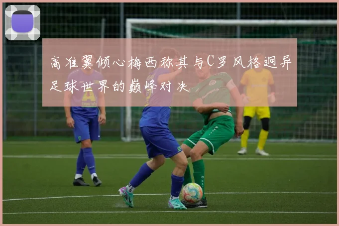 高准翼倾心梅西称其与C罗风格迥异足球世界的巅峰对决