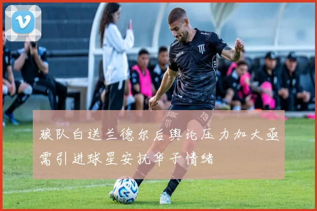 狼队白送兰德尔后舆论压力加大亟需引进球星安抚华子情绪