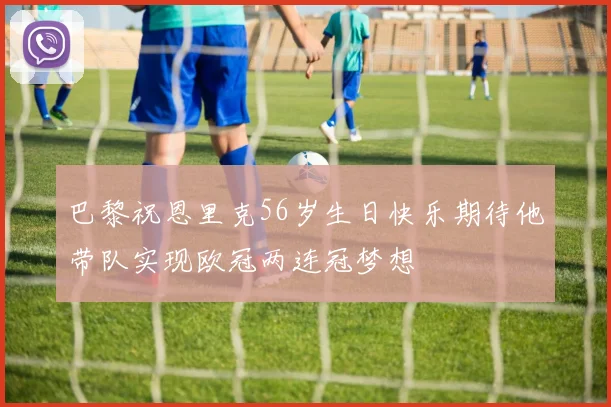 巴黎祝恩里克56岁生日快乐期待他带队实现欧冠两连冠梦想