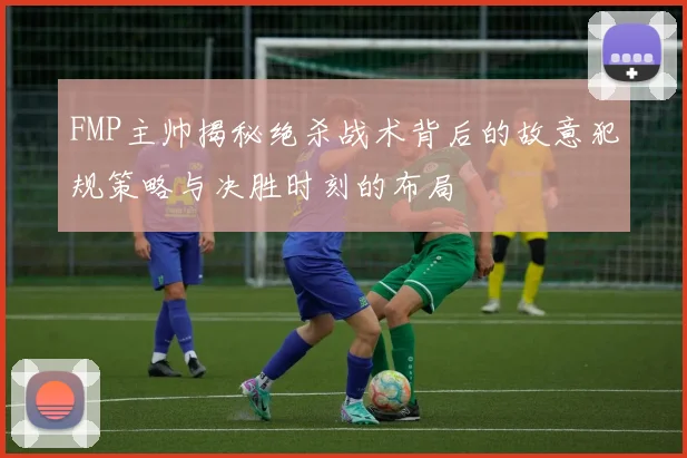 FMP主帅揭秘绝杀战术背后的故意犯规策略与决胜时刻的布局