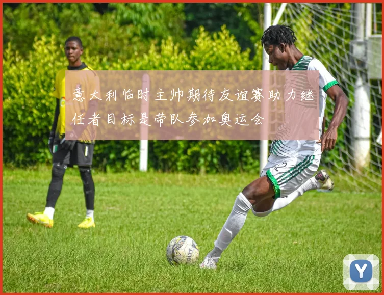 意大利临时主帅期待友谊赛助力继任者目标是带队参加奥运会