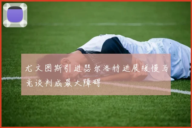 尤文图斯引进瑟尔洛特进展缓慢马竞谈判成最大障碍