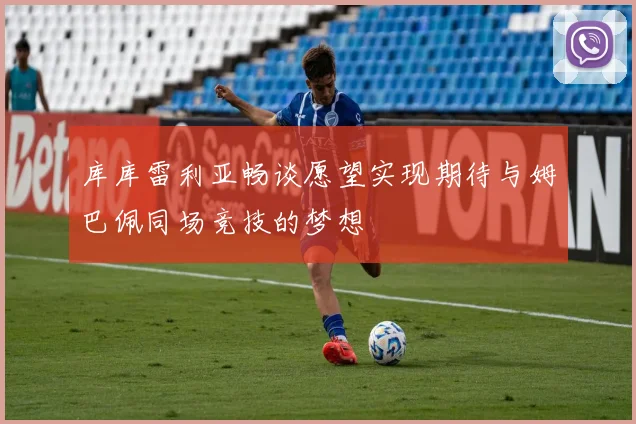 库库雷利亚畅谈愿望实现期待与姆巴佩同场竞技的梦想