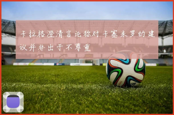 卡拉格澄清言论称对卡塞米罗的建议并非出于不尊重