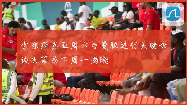 索尔斯克亚周六与曼联进行关键会谈决策或下周一揭晓