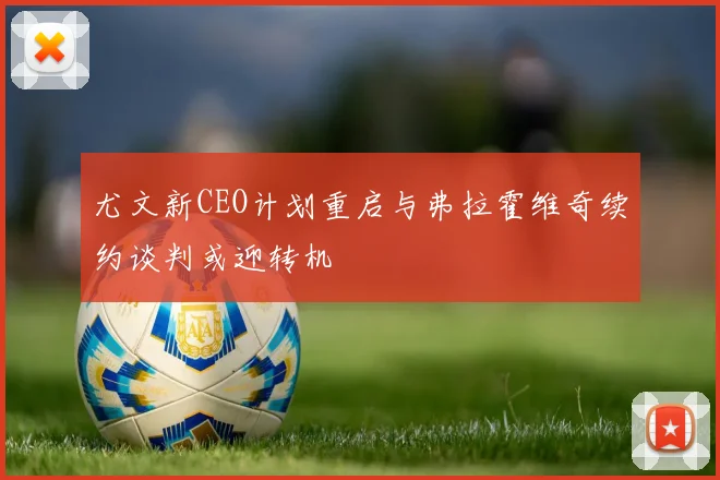 尤文新CEO计划重启与弗拉霍维奇续约谈判或迎转机