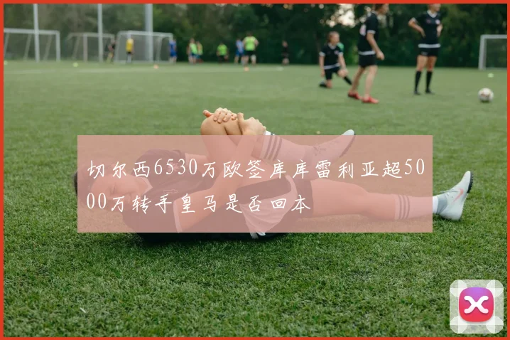 切尔西6530万欧签库库雷利亚超5000万转手皇马是否回本