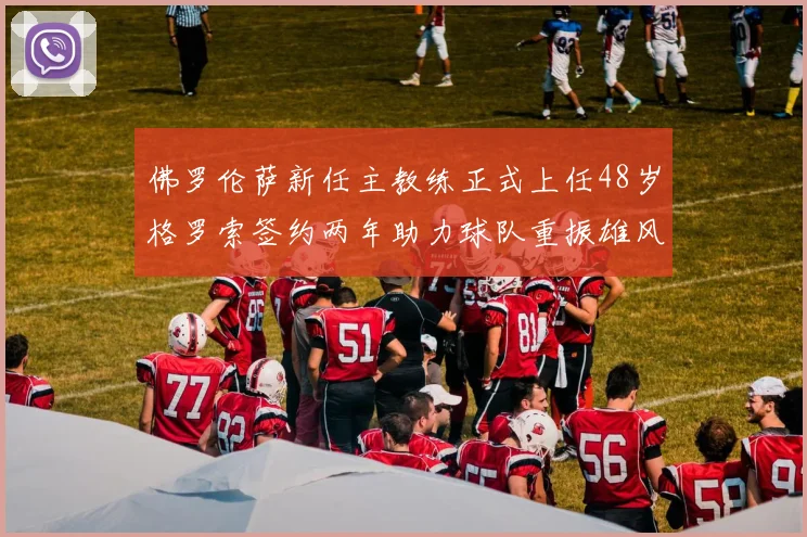佛罗伦萨新任主教练正式上任48岁格罗索签约两年助力球队重振雄风