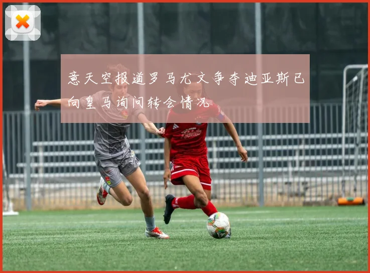 意天空报道罗马尤文争夺迪亚斯已向皇马询问转会情况