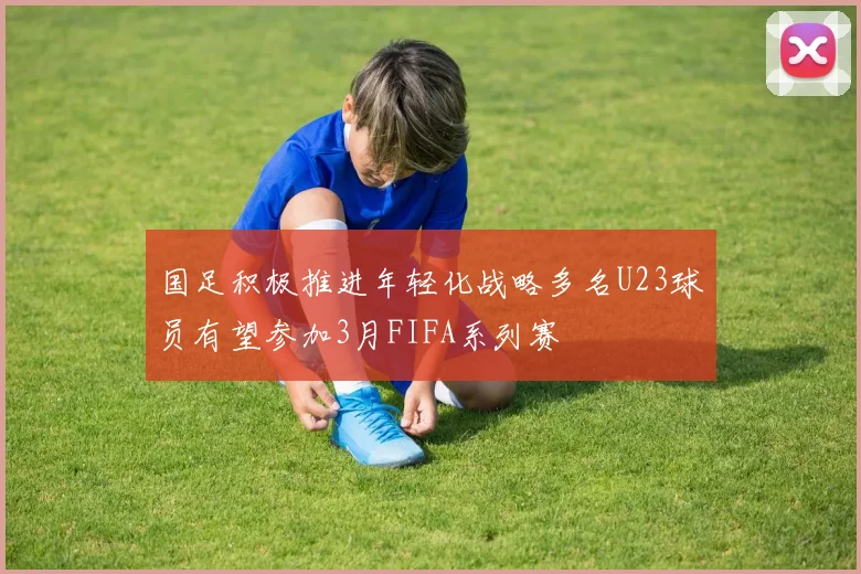 国足积极推进年轻化战略多名U23球员有望参加3月FIFA系列赛