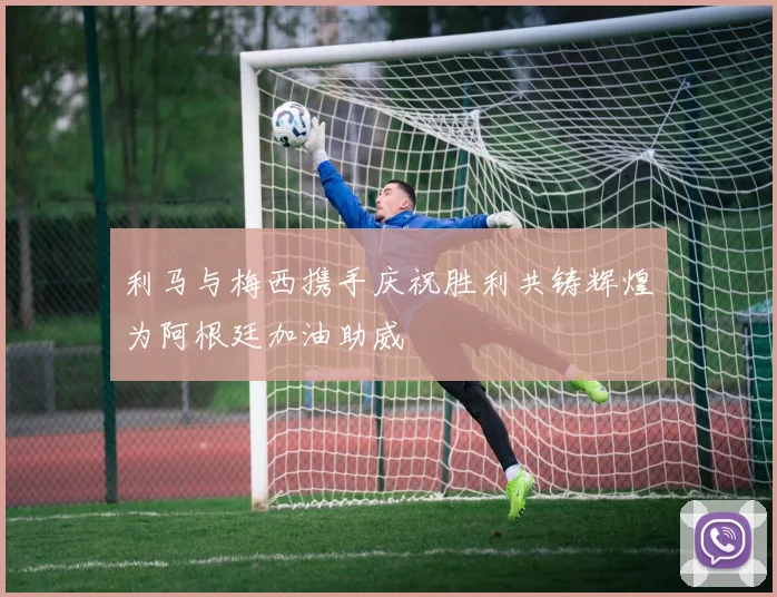 利马与梅西携手庆祝胜利共铸辉煌为阿根廷加油助威