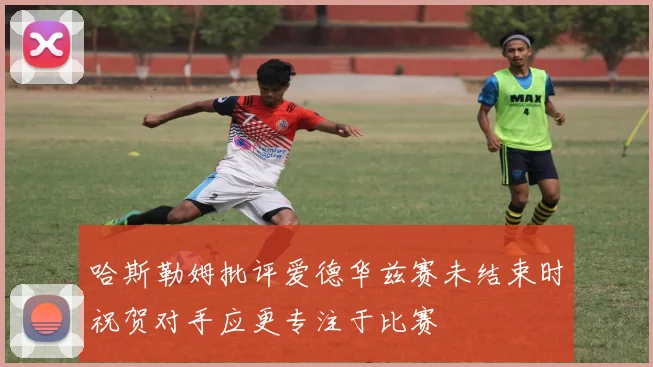 哈斯勒姆批评爱德华兹赛未结束时祝贺对手应更专注于比赛