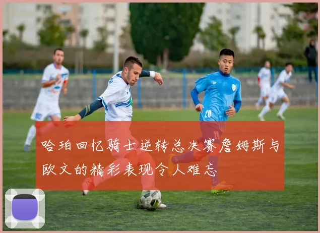 哈珀回忆骑士逆转总决赛詹姆斯与欧文的精彩表现令人难忘