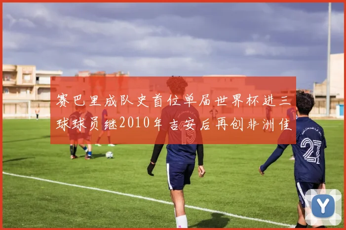 赛巴里成队史首位单届世界杯进三球球员继2010年吉安后再创非洲佳绩