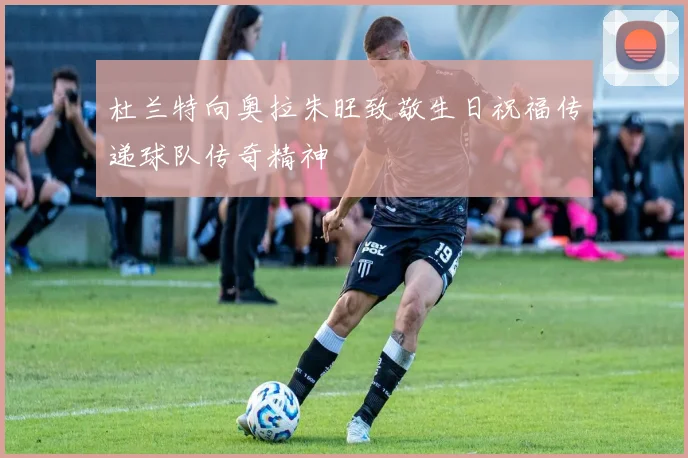杜兰特向奥拉朱旺致敬生日祝福传递球队传奇精神
