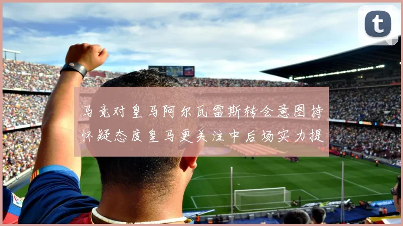 马竞对皇马阿尔瓦雷斯转会意图持怀疑态度皇马更关注中后场实力提升