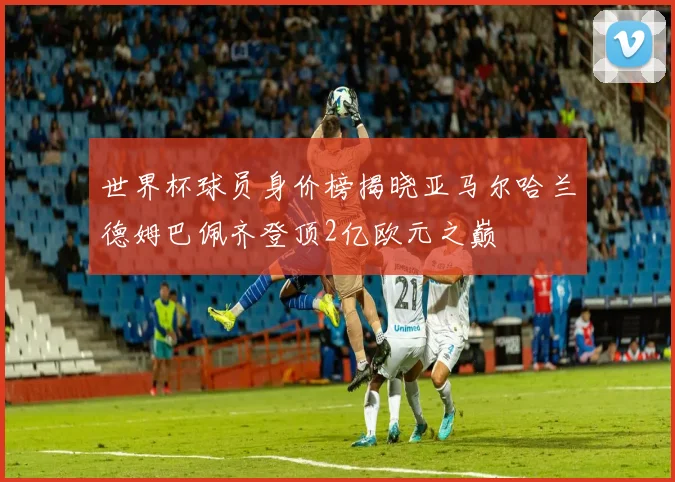 世界杯球员身价榜揭晓亚马尔哈兰德姆巴佩齐登顶2亿欧元之巅