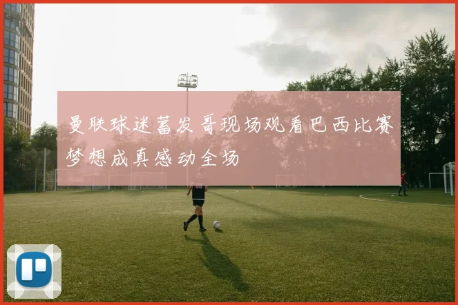 曼联球迷蓄发哥现场观看巴西比赛梦想成真感动全场