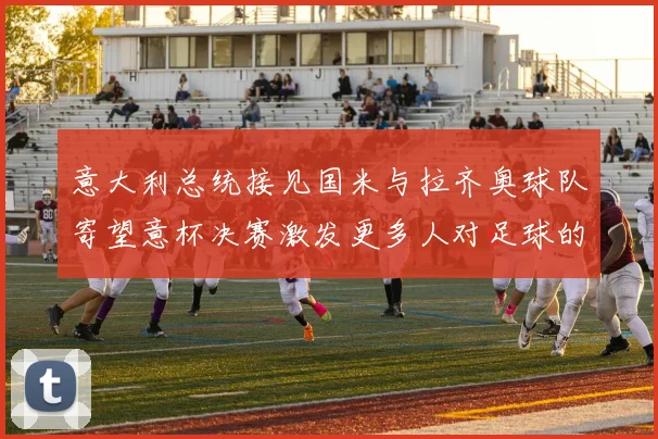 意大利总统接见国米与拉齐奥球队寄望意杯决赛激发更多人对足球的热爱