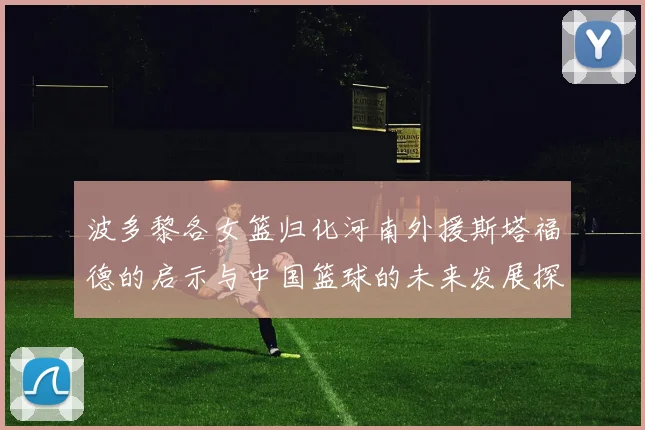 波多黎各女篮归化河南外援斯塔福德的启示与中国篮球的未来发展探讨