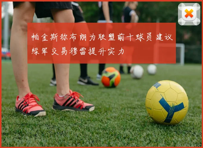 帕金斯称布朗为联盟前十球员建议绿军交易穆雷提升实力