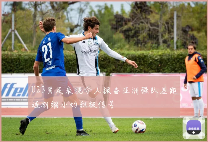 U23男足表现令人振奋亚洲强队差距逐渐缩小的积极信号
